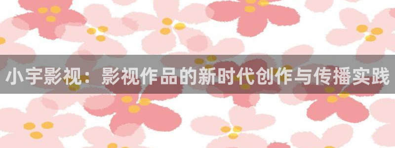 99九九视频：小宇影视：影视作品的新时代创作与传播实践